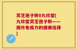 灵芝孢子粉0九珍堂(九珍堂灵芝孢子粉——提升免疫力的健康选择)