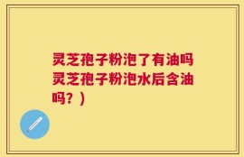 灵芝孢子粉泡了有油吗灵芝孢子粉泡水后含油吗？)