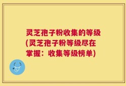 灵芝孢子粉收集的等级(灵芝孢子粉等级尽在掌握：收集等级榜单)