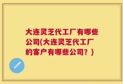 大连灵芝代工厂有哪些公司(大连灵芝代工厂的客户有哪些公司？)
