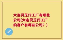 大连灵芝代工厂有哪些公司(大连灵芝代工厂的客户有哪些公司？)