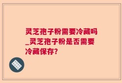 灵芝孢子粉需要冷藏吗_灵芝孢子粉是否需要冷藏保存？