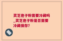 灵芝孢子粉需要冷藏吗_灵芝孢子粉是否需要冷藏保存？