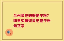 兰州灵芝破壁孢子粉？哪里买破壁灵芝孢子粉最正宗