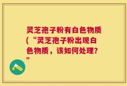 灵芝孢子粉有白色物质(“灵芝孢子粉出现白色物质，该如何处理？”