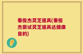 秦俊杰灵芝道具(秦俊杰尝试灵芝道具达健康目的)