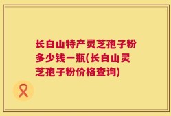 长白山特产灵芝孢子粉多少钱一瓶(长白山灵芝孢子粉价格查询)
