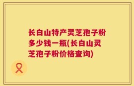 长白山特产灵芝孢子粉多少钱一瓶(长白山灵芝孢子粉价格查询)