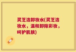 灵芝洁卸妆水(灵芝洁妆水，温和卸除彩妆，呵护肌肤)