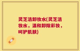 灵芝洁卸妆水(灵芝洁妆水，温和卸除彩妆，呵护肌肤)
