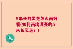 5米长的灵芝怎么画好看(如何画出漂亮的5米长灵芝？)