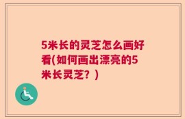 5米长的灵芝怎么画好看(如何画出漂亮的5米长灵芝？)