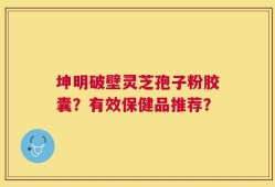 坤明破壁灵芝孢子粉胶囊？有效保健品推荐？