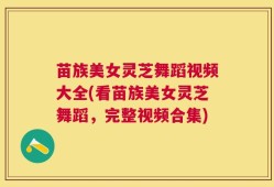 苗族美女灵芝舞蹈视频大全(看苗族美女灵芝舞蹈，完整视频合集)