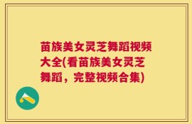 苗族美女灵芝舞蹈视频大全(看苗族美女灵芝舞蹈，完整视频合集)