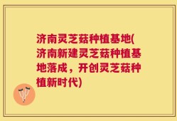 济南灵芝菇种植基地(济南新建灵芝菇种植基地落成，开创灵芝菇种植新时代)