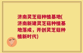 济南灵芝菇种植基地(济南新建灵芝菇种植基地落成，开创灵芝菇种植新时代)