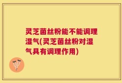 灵芝菌丝粉能不能调理湿气(灵芝菌丝粉对湿气具有调理作用)
