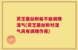 灵芝菌丝粉能不能调理湿气(灵芝菌丝粉对湿气具有调理作用)