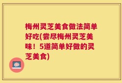 梅州灵芝美食做法简单好吃(尝尽梅州灵芝美味！5道简单好做的灵芝美食)