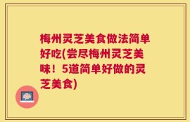梅州灵芝美食做法简单好吃(尝尽梅州灵芝美味！5道简单好做的灵芝美食)