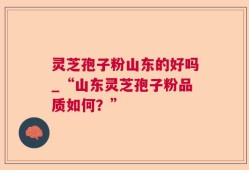 灵芝孢子粉山东的好吗_“山东灵芝孢子粉品质如何？”