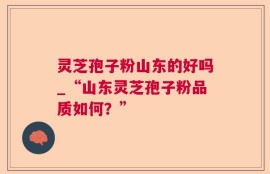 灵芝孢子粉山东的好吗_“山东灵芝孢子粉品质如何？”