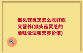 猴头菇灵芝怎么吃好吃又营养(猴头菇灵芝的美味做法和营养价值)