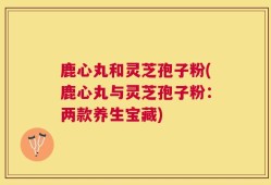 鹿心丸和灵芝孢子粉(鹿心丸与灵芝孢子粉：两款养生宝藏)