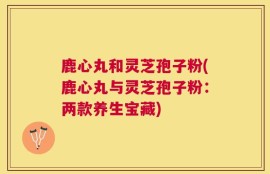 鹿心丸和灵芝孢子粉(鹿心丸与灵芝孢子粉：两款养生宝藏)