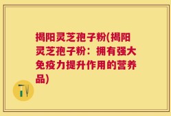 揭阳灵芝孢子粉(揭阳灵芝孢子粉：拥有强大免疫力提升作用的营养品)