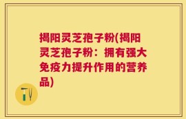 揭阳灵芝孢子粉(揭阳灵芝孢子粉：拥有强大免疫力提升作用的营养品)