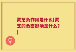 灵芝负作用是什么(灵芝的负面影响是什么？)