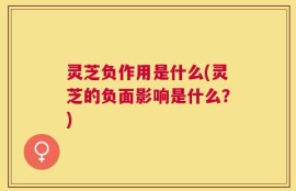 灵芝负作用是什么(灵芝的负面影响是什么？)