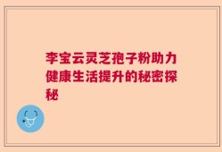 李宝云灵芝孢子粉助力健康生活提升的秘密探秘