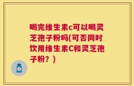 喝完维生素c可以喝灵芝孢子粉吗(可否同时饮用维生素C和灵芝孢子粉？)