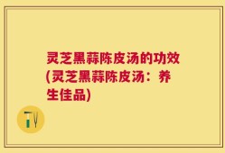 灵芝黑蒜陈皮汤的功效(灵芝黑蒜陈皮汤：养生佳品)