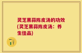 灵芝黑蒜陈皮汤的功效(灵芝黑蒜陈皮汤：养生佳品)