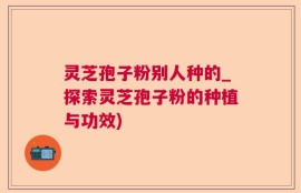灵芝孢子粉别人种的_探索灵芝孢子粉的种植与功效)