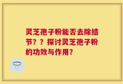 灵芝孢子粉能否去除结节？？探讨灵芝孢子粉的功效与作用？