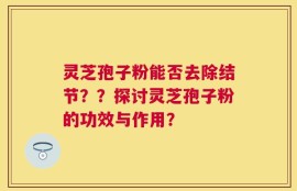 灵芝孢子粉能否去除结节？？探讨灵芝孢子粉的功效与作用？