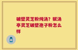 破壁灵芝粉炖汤？赋汤亭灵芝破壁孢子粉怎么样