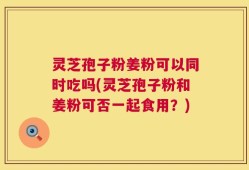 灵芝孢子粉姜粉可以同时吃吗(灵芝孢子粉和姜粉可否一起食用？)