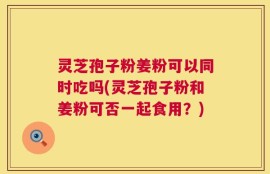 灵芝孢子粉姜粉可以同时吃吗(灵芝孢子粉和姜粉可否一起食用？)