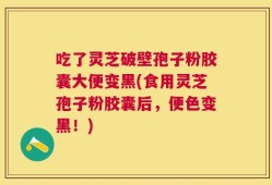 吃了灵芝破壁孢子粉胶囊大便变黑(食用灵芝孢子粉胶囊后，便色变黑！)