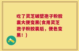吃了灵芝破壁孢子粉胶囊大便变黑(食用灵芝孢子粉胶囊后，便色变黑！)