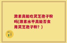激素高能吃灵芝孢子粉吗(激素水平高能否食用灵芝孢子粉？)