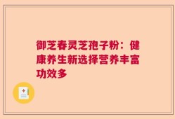 御芝春灵芝孢子粉：健康养生新选择营养丰富功效多
