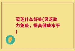 灵芝什么好处(灵芝助力免疫，提高健康水平)