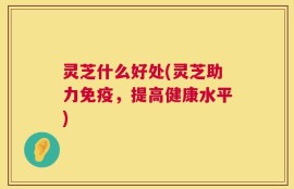灵芝什么好处(灵芝助力免疫，提高健康水平)